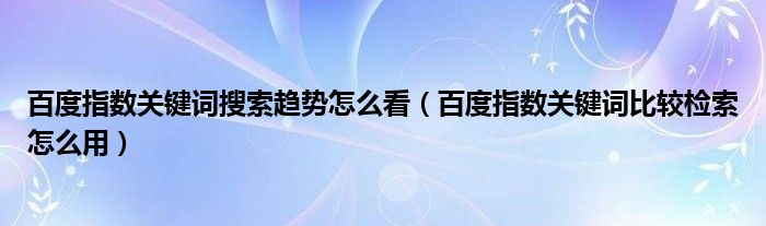 百度指数关键词搜索趋势怎么看（百度指数关键词比较检索怎么用）