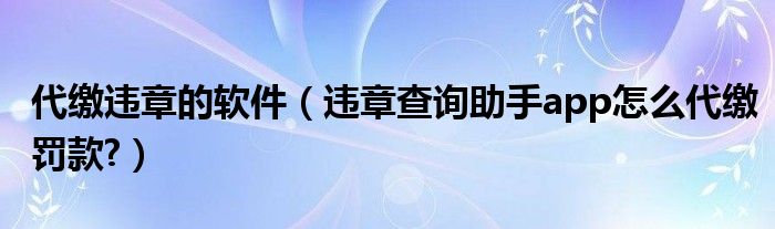 代缴违章的软件（违章查询助手app怎么代缴罚款?）