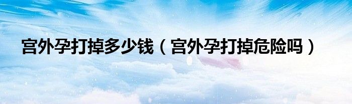 宫外孕打掉多少钱（宫外孕打掉危险吗）