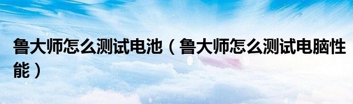鲁大师怎么测试电池（鲁大师怎么测试电脑性能）