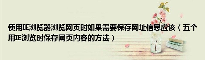 使用IE浏览器浏览网页时如果需要保存网址信息应该（五个用IE浏览时保存网页内容的方法）