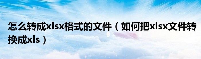 怎么转成xlsx格式的文件（如何把xlsx文件转换成xls）