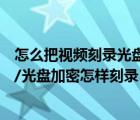 怎么把视频刻录光盘的方法和步骤（如何刻录加密视频光盘/光盘加密怎样刻录）