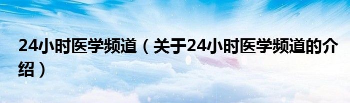 24小时医学频道（关于24小时医学频道的介绍）