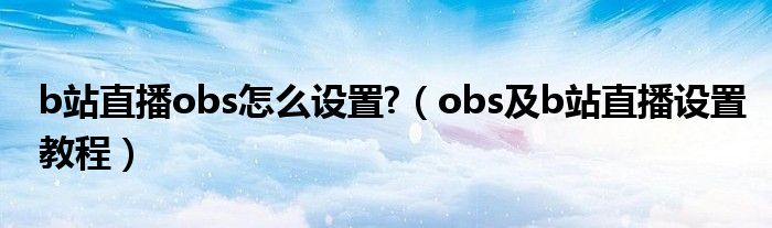 b站直播obs怎么设置?（obs及b站直播设置教程）