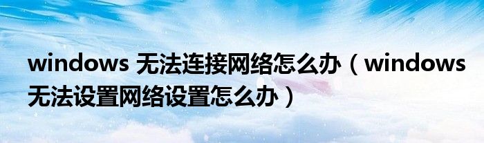 windows 无法连接网络怎么办（windows无法设置网络设置怎么办）