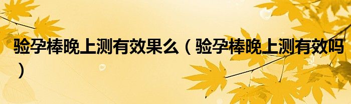 验孕棒晚上测有效果么（验孕棒晚上测有效吗）