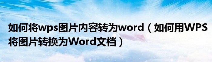 如何将wps图片内容转为word（如何用WPS将图片转换为Word文档）