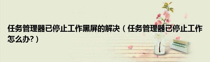任务管理器已停止工作黑屏的解决（任务管理器已停止工作怎么办?）