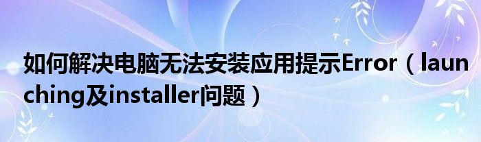 如何解决电脑无法安装应用提示Error（launching及installer问题）