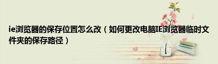 ie浏览器的保存位置怎么改（如何更改电脑IE浏览器临时文件夹的保存路径）
