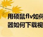 用硕鼠flv如何下载视频（硕鼠FLV视频下载器如何下载视频）