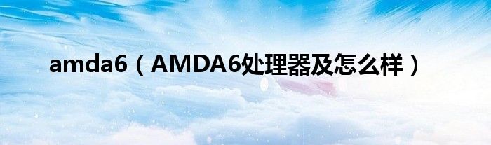 amda6（AMDA6处理器及怎么样）