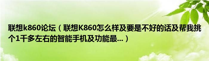 联想k860论坛（联想K860怎么样及要是不好的话及帮我挑个1千多左右的智能手机及功能最...）