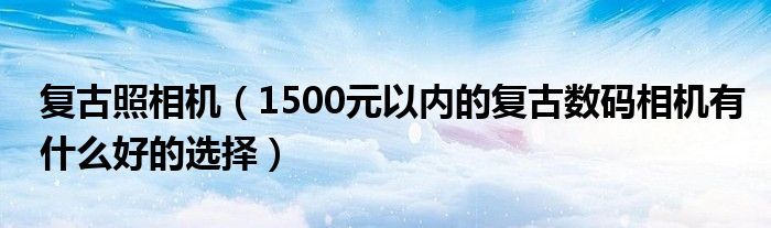 复古照相机（1500元以内的复古数码相机有什么好的选择）