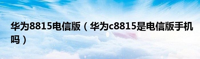 华为8815电信版（华为c8815是电信版手机吗）