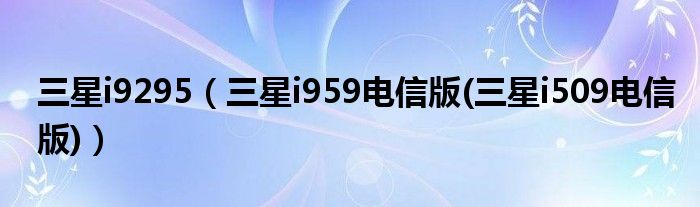 三星i9295（三星i959电信版(三星i509电信版)）