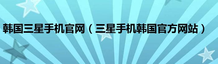 韩国三星手机官网（三星手机韩国官方网站）