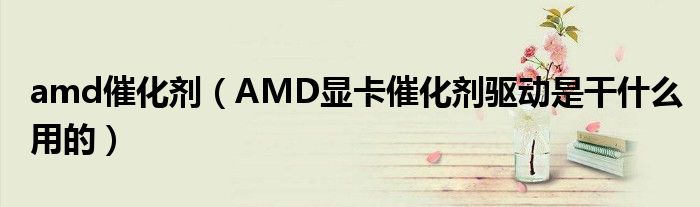 amd催化剂（AMD显卡催化剂驱动是干什么用的）