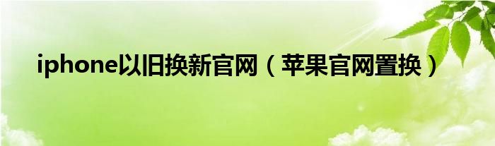 iphone以旧换新官网（苹果官网置换）