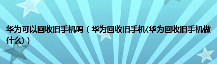 华为可以回收旧手机吗（华为回收旧手机(华为回收旧手机做什么)）