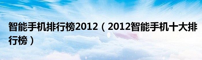 智能手机排行榜2012（2012智能手机十大排行榜）