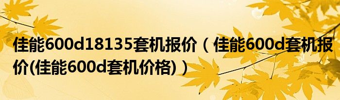 佳能600d18135套机报价（佳能600d套机报价(佳能600d套机价格)）