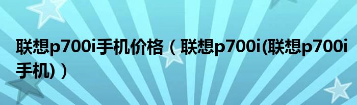 联想p700i手机价格（联想p700i(联想p700i手机)）