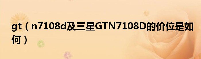 gt（n7108d及三星GTN7108D的价位是如何）