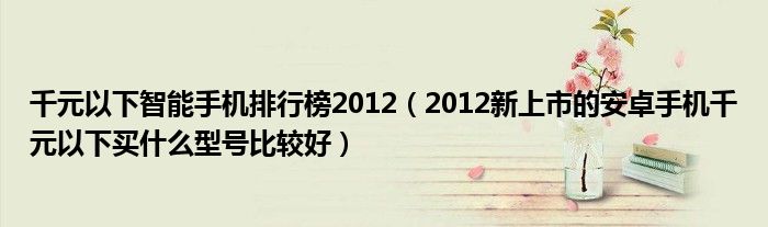 千元以下智能手机排行榜2012（2012新上市的安卓手机千元以下买什么型号比较好）