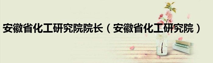 安徽省化工研究院院长（安徽省化工研究院）