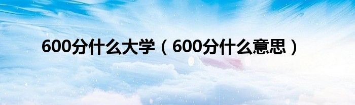 600分什么大学（600分什么意思）