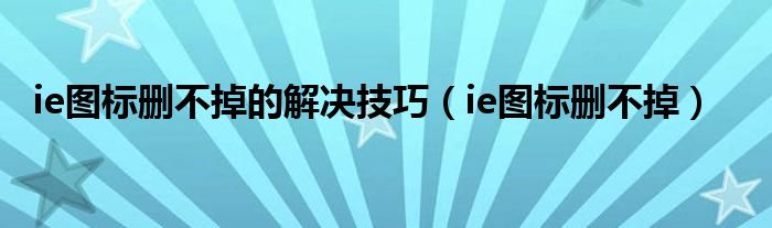 ie图标删不掉的解决技巧（ie图标删不掉）