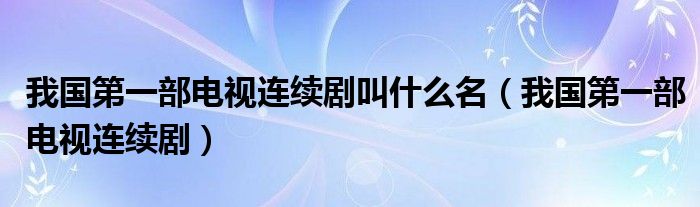 我国第一部电视连续剧叫什么名（我国第一部电视连续剧）