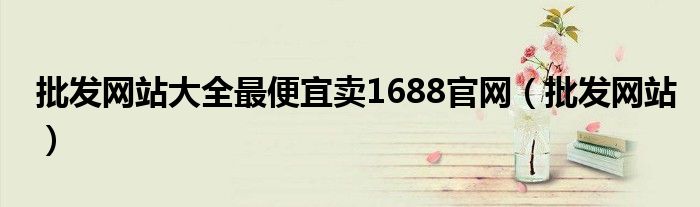 批发网站大全最便宜卖1688官网（批发网站）