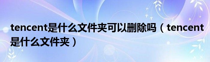 tencent是什么文件夹可以删除吗（tencent是什么文件夹）