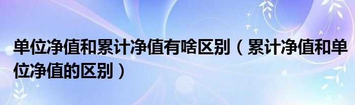 单位净值和累计净值有啥区别（累计净值和单位净值的区别）
