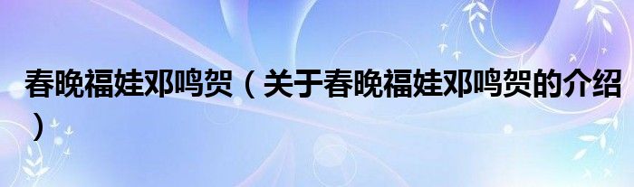 春晚福娃邓鸣贺（关于春晚福娃邓鸣贺的介绍）