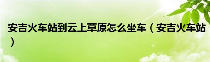 安吉火车站到云上草原怎么坐车（安吉火车站）