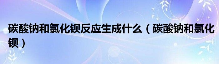 碳酸钠和氯化钡反应生成什么（碳酸钠和氯化钡）
