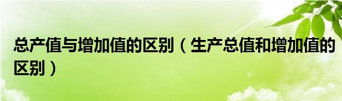 总产值与增加值的区别（生产总值和增加值的区别）
