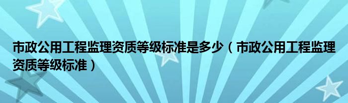 市政公用工程监理资质等级标准是多少（市政公用工程监理资质等级标准）