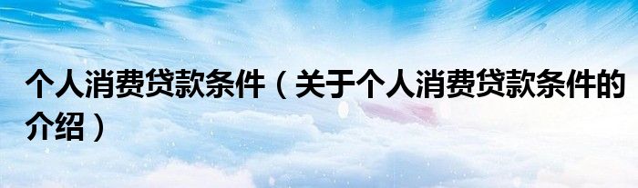 个人消费贷款条件（关于个人消费贷款条件的介绍）