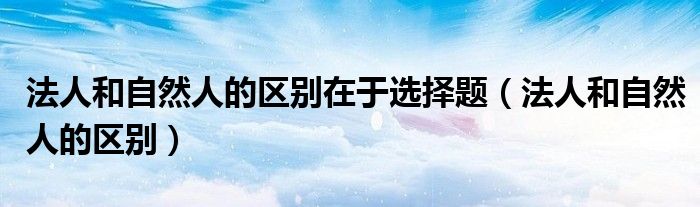 法人和自然人的区别在于选择题（法人和自然人的区别）