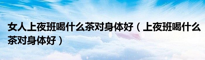 女人上夜班喝什么茶对身体好（上夜班喝什么茶对身体好）