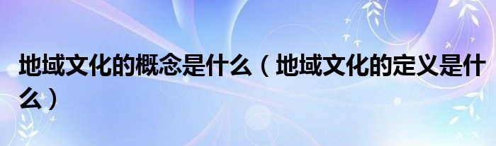 地域文化的概念是什么（地域文化的定义是什么）