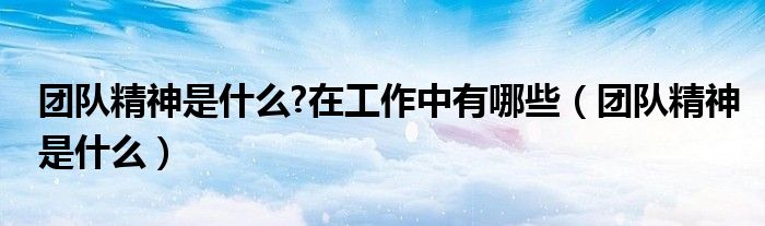 团队精神是什么?在工作中有哪些（团队精神是什么）
