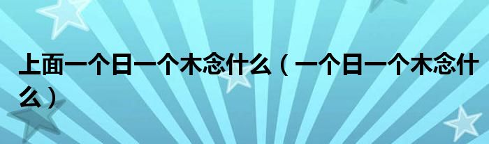 上面一个日一个木念什么（一个日一个木念什么）