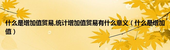 什么是增加值贸易,统计增加值贸易有什么意义（什么是增加值）