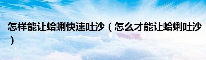 怎样能让蛤蜊快速吐沙（怎么才能让蛤蜊吐沙）